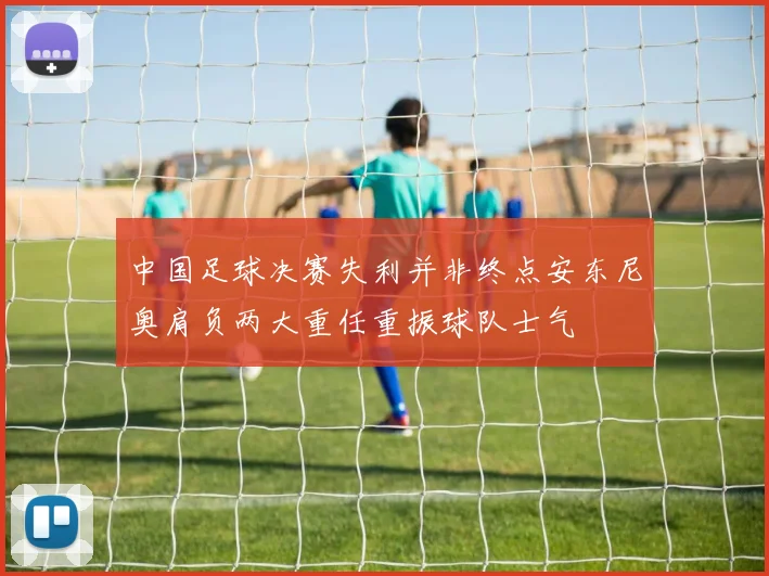 中国足球决赛失利并非终点安东尼奥肩负两大重任重振球队士气