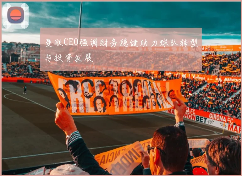 曼联CEO强调财务稳健助力球队转型与投资发展