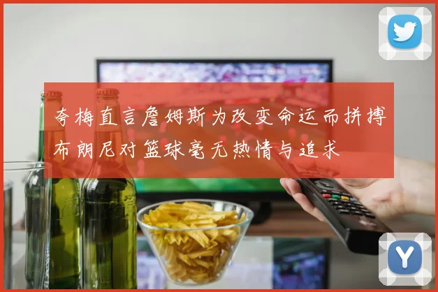 夸梅直言詹姆斯为改变命运而拼搏布朗尼对篮球毫无热情与追求