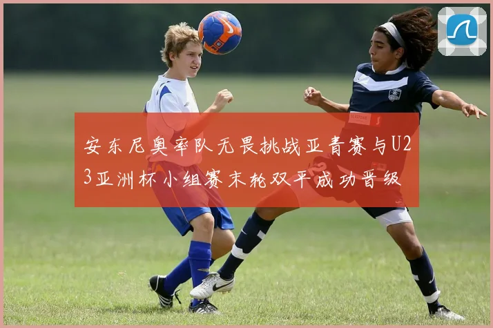 安东尼奥率队无畏挑战亚青赛与U23亚洲杯小组赛末轮双平成功晋级