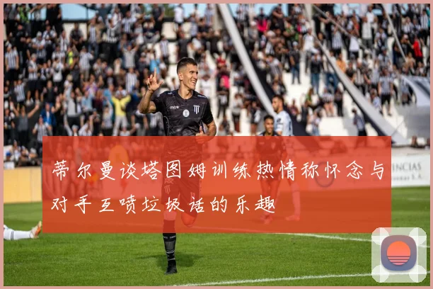 蒂尔曼谈塔图姆训练热情称怀念与对手互喷垃圾话的乐趣