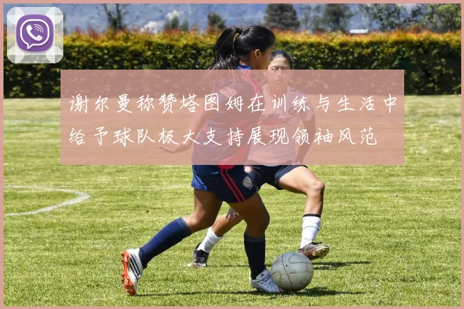 谢尔曼称赞塔图姆在训练与生活中给予球队极大支持展现领袖风范