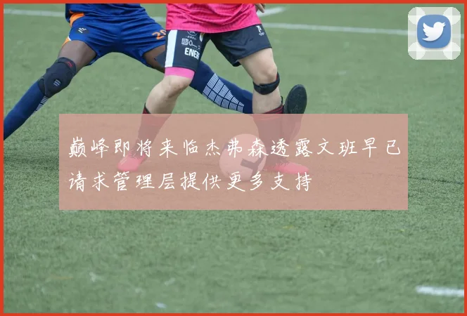 巅峰即将来临杰弗森透露文班早已请求管理层提供更多支持