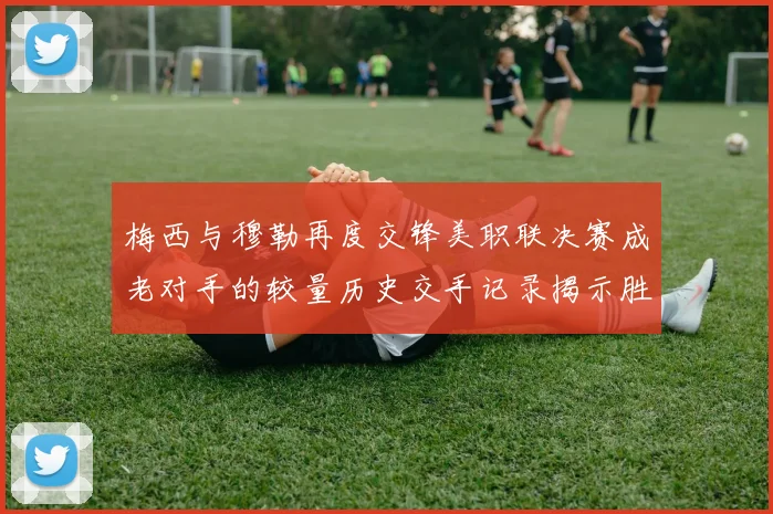 梅西与穆勒再度交锋美职联决赛成老对手的较量历史交手记录揭示胜负关系