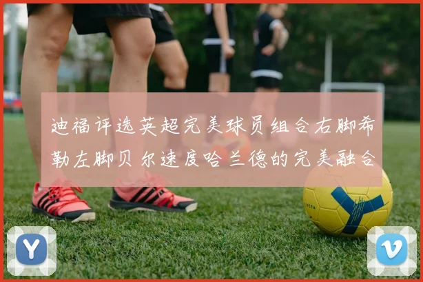 迪福评选英超完美球员组合右脚希勒左脚贝尔速度哈兰德的完美融合