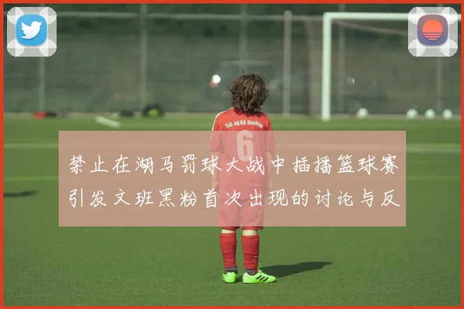 禁止在湖马罚球大战中插播篮球赛引发文班黑粉首次出现的讨论与反思