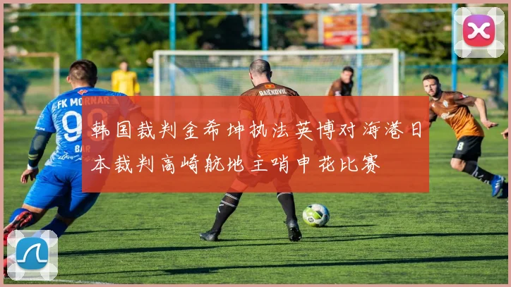 韩国裁判金希坤执法英博对海港日本裁判高崎航地主哨申花比赛