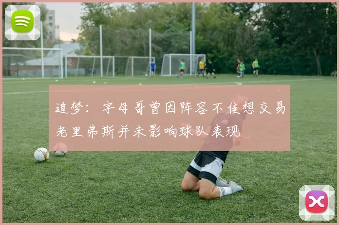 追梦：字母哥曾因阵容不佳想交易老里弗斯并未影响球队表现