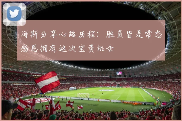 海斯分享心路历程：胜负皆是常态感恩拥有这次宝贵机会