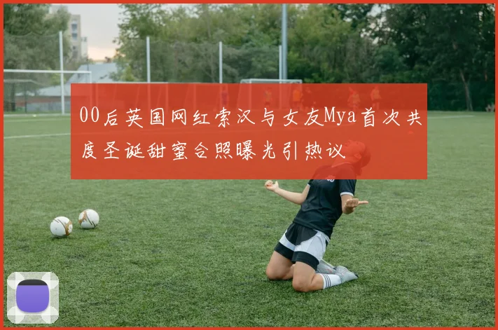 00后英国网红索汉与女友Mya首次共度圣诞甜蜜合照曝光引热议