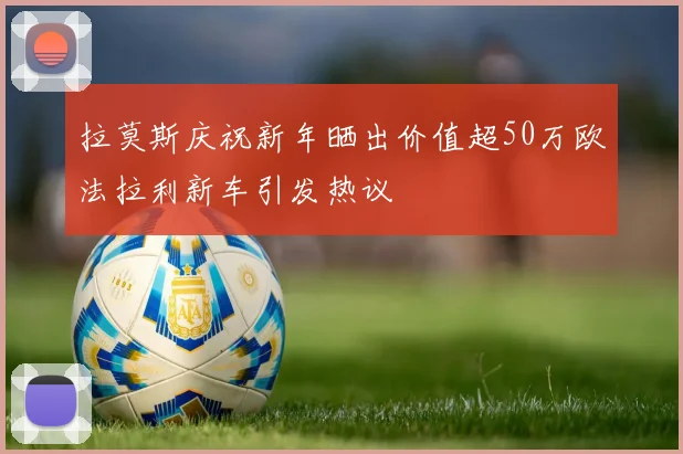 拉莫斯庆祝新年晒出价值超50万欧法拉利新车引发热议