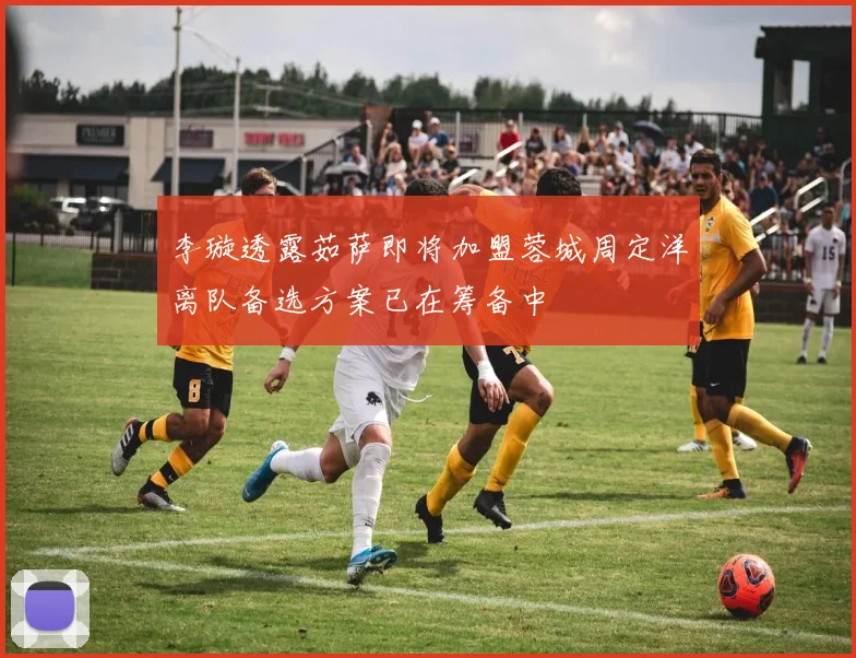 李璇透露茹萨即将加盟蓉城周定洋离队备选方案已在筹备中