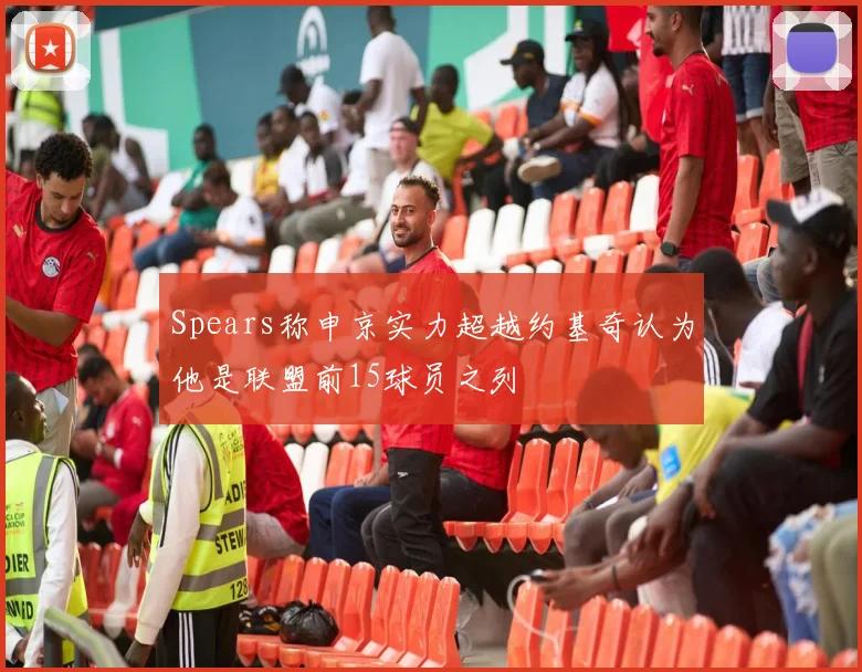 Spears称申京实力超越约基奇认为他是联盟前15球员之列