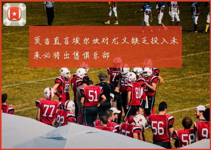 莫吉直言埃尔坎对尤文缺乏投入未来必将出售俱乐部